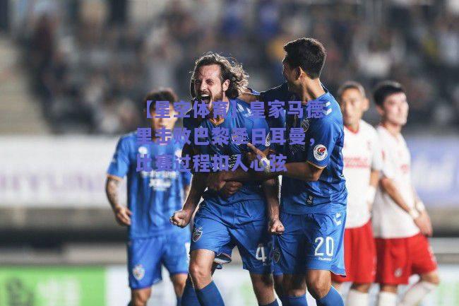 皇家马德里击败巴黎圣日耳曼，比赛过程扣人心弦